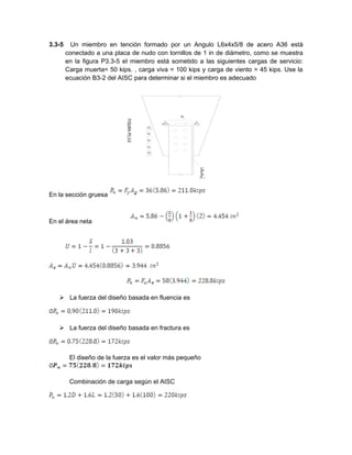 3.3-5 Un miembro en tención formado por un Angulo L6x4x5/8 de acero A36 está
conectado a una placa de nudo con tornillos de 1 in de diámetro, como se muestra
en la figura P3.3-5 el miembro está sometido a las siguientes cargas de servicio:
Carga muerta= 50 kips. , carga viva = 100 kips y carga de viento = 45 kips. Use la
ecuación B3-2 del AISC para determinar si el miembro es adecuado
En la sección gruesa
En el área neta
 La fuerza del diseño basada en fluencia es
 La fuerza del diseño basada en fractura es
El diseño de la fuerza es el valor más pequeño
Combinación de carga según el AISC
 