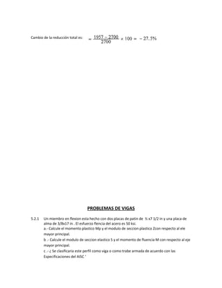 Cambio de la reducción total es:
PROBLEMAS DE VIGAS
5.2.1 Un miembro en flexion esta hecho con dos placas de patin de ½ x7 1/2 in y una placa de
alma de 3/8x17 in . El esfuerzo flencia del acero es 50 ksi.
a.- Calcule el momento plastico Mp y el modulo de seccion plastico Zcon respecto al ele
mayor principal.
b .- Calcule el modulo de seccion elastico S y el momento de fluencia M con respecto al eje
mayor principal.
c .- ¿ Se clasificaria este perfil como viga o como trabe armada de acuerdo con las
Especificaciones del AISC ‘
 