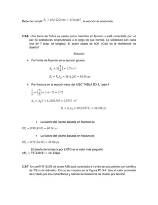 Debe de cumplir , la sección es adecuada
3.3-6 Una barra de 5x1/4 es usada como miembro en tención y está conectada por un
par de soldaduras longitudinales a lo largo de sus bordes. La soldadura son cada
una de 7 pulg. de longitud. El acero usado es A36 ¿Cuál es la resistencia de
diseño?
Solución
 Por límite de fluencia en la sección gruesa
 Por fractura en la sección neta, del AISC TABLA D3.1, caso 4
• La fuerza del diseño basada en fluencia es
• La fuerza del diseño basada en fractura es
El diseño de la fuerza por LRFD es el valor más pequeño
3.3-7 Un perfil W12x35 de acero A36 está conectado a través de sus patines con tornillos
de 7/8 in de diámetro. Como se muestra en la Figura P3.3-7. Use el valor promedio
de U dado por los comentarios y calcule la resistencia de diseño por tención
 