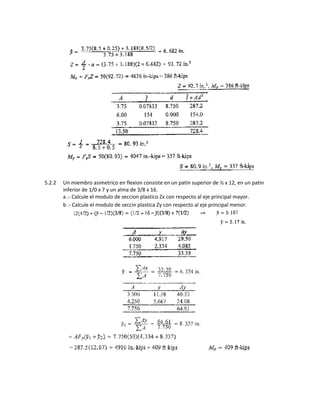 5.2.2 Un miembro asimetrico en flexion consiste en un patin superior de ½ x 12, en un patin
inferior de 1/0 x 7 y un alma de 3/8 x 16.
a .- Calcule el modulo de seccion plastico Zx con respecto al eje principal mayor.
b .- Calcule el modulo de seccin plastica Zy con respecto al eje principal menor.
 