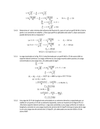 5.4.3 Determine el valor minimo del esfuerzo de fluencia Fy para el cual un perfil W-M o S de la
parte 1 se convierte en esbelto. ¿ Para que perfil es aplicable este valor? ¿ Que conclusion
puede derivarse de su respuesta ?
5.5.1 La viga mostrada en la fig. P5.5-1 esta formada por un perfil W21 x 73 de acero A36 co
soporte lateral continuo. La carga uniforme es una carga muerta sobre puesta y la carga
concentrada es una carga viva. ¿Es adecuada la viga?.
5.5.2 Una viga de 25 Ft de longitud esta articulada en su extremo derecho y soportada por un
rodillo en un punto a 5 Ft de su extremo izquierdo, como se muestra en la figura P5.5-2
.Ella tiene soporte lateral continuo. L viga esta sometida a una carga uniforme en toda su
longitud y consiste en una carga muerta de servicio de 0.5 kip/Ft (incluye el peso de la viga
) y en una carga viva de servicio de 1.5 kips/Ft .¿Es adecuada una seccion W16 x 31 de
acero A36?
 