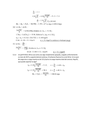 5.5.3 Un perfil W16 x 40 se usa como una viga simplemente apoyada, cargada uniformemente
co claro de 50 Ft y soporte latreral continuo. El esfuerzo fluencia Fy es de 50 ksi. Si la razon
de carga viva a carga muerta es de 3.0 ¿Cuál es la carga maxima total del servicio. Kips/Ft,
que puede soportar la viga?
 