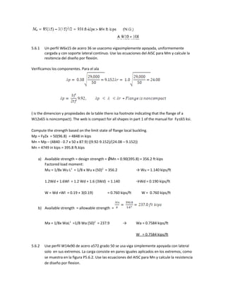 5.6.1 Un perfil W6x15 de acero 36 se usacomo vigasimplemente apoyada, uniformemente
cargada y con soporte lateral continuo. Use las ecuaciones del AISC para Mm y calcule la
resitencia del diseño por flexión.
Verificamos los componentes. Para el ala
( is the dimencion y propiedades de la table there isa footnote indicating that the flange of a
W12x65 is noncompact). The web is compact for all shapes in part 1 of the manual for Fy≤65 ksi.
Compute the strength based on the limit state of flange local buckling.
Mp = FyZx = 50(96.8) = 4848 in kips
Mn = Mp – (4840 - 0.7 x 50 x 87.9) ((9.92-9.152)/(24.08 – 9.152))
Mn = 4749 in kips = 395.8 ft.kips
a) Available strength = design strength = ǾMn = 0.90(395.8) = 356.2 ft kips
Factored load moment:
Mu = 1/8x Wu L2
= 1/8 x Wu x (50)2
= 356.2 → Wu = 1.140 kips/ft
1.2Wd + 1.6Wl = 1.2 Wd + 1.6 (3Wd) = 1.140 →Wd = 0.190 kips/ft
W = Wd +Wl = 0.19 + 3(0.19) = 0.760 kips/ft W = 0.760 kips/ft
b) Available strength = allowable strength =
Ma = 1/8x WaL2
=1/8 Wa (50)2
= 237.9 → Wa = 0.7584 kips/ft
W = 0.7584 kips/ft
5.6.2 Use perfil W14x90 de acero a572 grado 50 se usa viga simplemente apoyada con lateral
solo en sus extremos. La carga consiste en pares iguales aplicados en los extremos, como
se muestra en la figura P5.6.2. Use las ecuaciones del AISC para Mn y calcule la resistencia
de diseño por flexion.
 