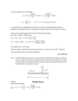 Check for compactness. Forthe flange
( is the dimencion y propiedades de la table there isa footnote indicating that the flange of a
W12x65 is noncompact). The web is compact for all shapes in part 1 of the manual for Fy≤65 ksi.
Compute the strength based on the limit state of flange local buckling.
Mp = FyZx = 50(173) = 8650 in kips
Mn = 8610 in kips = 717.5 ft.kips
Check for lateral – torsional bucling. From the Zx table, Lp = 13.5 ft. since Lb = 10ft Lb lateral –
torsional buckling does not have tobe investigated.
Mn = 718 ft-kips
5.8.4 Un perfil W18x35 de acero A36 se usa como viga en voladizocomose muestra en la figura
P 5.8.4. la carga concentrada es una carga viva de servicio y la carga uniforme es una carga
muerta de servicio que incluye el peso de la viga. Se proporciona soporte lateral solo en el
empotramiento. Es adecuada esta viga?
Solucion:
Nominal shearstrength :
 