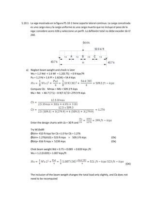 54.4 k
50.9 k/ ft
7,5 7,5 7,5 7,5
30 40.7 k40.7 k
A B C
5.10.1 La viga mostrada en la figura P5.10-1 tiene soporte lateral continuo. La carga concetrada
es una carga viva y la carga uniforme es una carga muerta que no incluye el peso de la
viga: considere acero A36 y seleccione un perfil. La deflexión total no debe exceder de Lf
240.
a) Neglect beam weight and check is later
Wu = 1.2 Wd + 1.6 Wl = 1.2(0.75) = 0.9 kips7ft
Pu = 1.2 Pd + 1.6 Pl = 1.6(34) = 54.4 kips
Compute Cb: Mmax = Mb = 509.3 ft-kips
Ma = Mc = 40.7 (7.5) – 0.9(7.5)2
/2= 279.9 ft-kips
Enter the design charts with Lb = 30 ft and
Try W16x89
ǾbVn= 410 ft-kips for Cb =1.0 for Cb = 1.276
ǾbVn= 1.276(410) = 523 ft-kips > 509.3 ft-kips (Ok)
ǾbVp= 656 ft-kips > 523ft-kips (Ok)
Chek beam weight Wd = 0.75 + 0.089 = 0.839 kips /ft
Wu = 1.2 (0.839) = 1.007 kips/ft
(OK)
The inclusion of the beam weigth changes the total load only slightly, and Cb does not
need to be recomputed
 