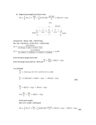 34 k
50.9 k/ ft
7,5 7,5 7,5 7,5
30
28.25 k28.25 k
A B C
b) Neglect beamweight and check it later.
Compute Cb: Mmax = Mb = 339.4 ft-kips
Ma = Mc = 28.25(7.5) – 0.75(7.5)2
/2 = 190.8 ft-kips
Enter the beam design charts with
Enter the design charts with Lb = 30 ft and
Try a W14x90
(OK)
Check beam weight
Wd= 0.75 + 0.090 = 0.84 kips/ft
(0K)
 