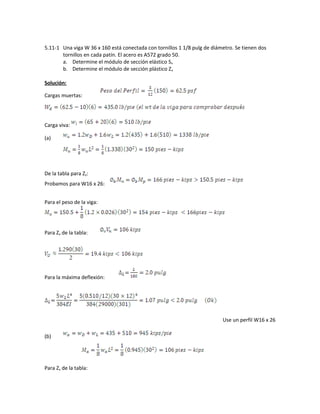 5.11-1 Una viga W 36 x 160 está conectada con tornillos 1 1/8 pulg de diámetro. Se tienen dos
tornillos en cada patín. El acero es A572 grado 50.
a. Determine el módulo de sección elástico Sx
b. Determine el módulo de sección plástico Zx
Solución:
Cargas muertas:
Carga viva:
(a)
De la tabla para Zx:
Probamos para W16 x 26:
Para el peso de la viga:
Para Zx de la tabla:
Para la máxima deflexión:
Use un perfil W16 x 26
(b)
Para Zx de la tabla:
 