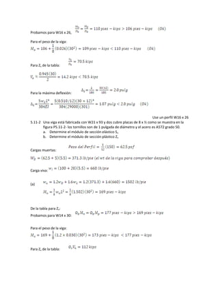 Probamos para W16 x 26,
Para el peso de la viga:
Para Zx de la tabla:
Para la máxima deflexión:
Use un perfil W16 x 26
5.11-2 Una viga está fabricada con W21 x 93 y dos cubre placas de 8 x ½ como se muestra en la
figura P5.11-2- los tornillos son de 1 pulgada de diámetro y el acero es A572 grado 50.
a. Determine el módulo de sección elástico Sx
b. Determine el módulo de sección plástico Zx
Cargas muertas:
Carga viva:
(a)
De la tabla para Zx:
Probamos para W14 x 30:
Para el peso de la viga:
Para Zx de la tabla:
 