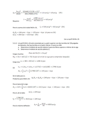 Requiere:
Para Ix usamos de la tabal W18 x 35,
Use un perfil W18 x 35
5.11-3 Un perfil W14 x 34 está conectado por su patín superior con dos tornillos de 7/8 pulgadas
de diámetro. No hay tornillos en el patín inferior. El acero es A36.
a. Determine el módulo de sección elástico Sxpara las fibras superior e inferior de la viga
b. Determine el módulo de sección plástico Zx
Cargas muertas:
Carga viva:
(a)
De la tabla para Zx:
Probamos para W18 x 35:
Para el peso de la viga:
Para Zx de la tabla:
Para la máxima deflexión:
 