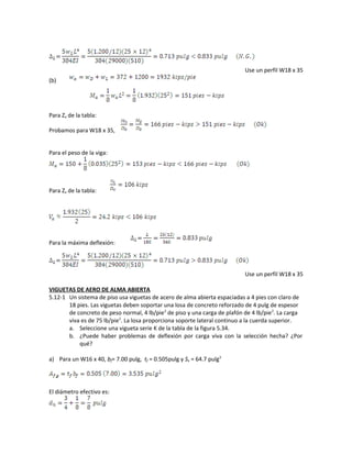 Use un perfil W18 x 35
(b)
Para Zx de la tabla:
Probamos para W18 x 35,
Para el peso de la viga:
Para Zx de la tabla:
Para la máxima deflexión:
Use un perfil W18 x 35
VIGUETAS DE AERO DE ALMA ABIERTA
5.12-1 Un sistema de piso usa viguetas de acero de alma abierta espaciadas a 4 pies con claro de
18 pies. Las viguetas deben soportar una losa de concreto reforzado de 4 pulg de espesor
de concreto de peso normal, 4 lb/pie2
de piso y una carga de plafón de 4 lb/pie2
. La carga
viva es de 75 lb/pie2
. La losa proporciona soporte lateral continuo a la cuerda superior.
a. Seleccione una vigueta serie K de la tabla de la figura 5.34.
b. ¿Puede haber problemas de deflexión por carga viva con la selección hecha? ¿Por
qué?
a) Para un W16 x 40, bf= 7.00 pulg, tf = 0.505pulg y Sx = 64.7 pulg3
El diámetro efectivo es:
 