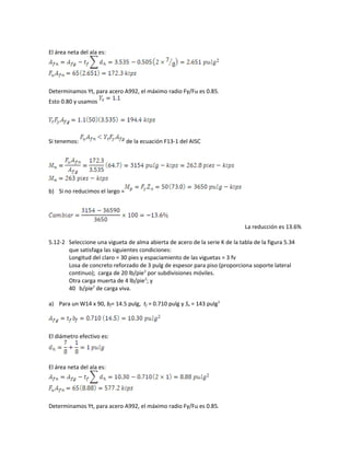El área neta del ala es:
Determinamos Yt, para acero A992, el máximo radio Fy/Fu es 0.85.
Esto 0.80 y usamos
Si tenemos: de la ecuación F13-1 del AISC
b) Si no reducimos el largo =
La reducción es 13.6%
5.12-2 Seleccione una vigueta de alma abierta de acero de la serie K de la tabla de la figura 5.34
que satisfaga las siguientes condiciones:
Longitud del claro = 30 pies y espaciamiento de las viguetas = 3 fv
Losa de concreto reforzado de 3 pulg de espesor para piso (proporciona soporte lateral
continuo); carga de 20 lb/pie2
por subdivisiones móviles.
Otra carga muerta de 4 lb/pie2
; y
40 b/pie2
de carga viva.
a) Para un W14 x 90, bf= 14.5 pulg, tf = 0.710 pulg y Sx = 143 pulg3
El diámetro efectivo es:
El área neta del ala es:
Determinamos Yt, para acero A992, el máximo radio Fy/Fu es 0.85.
 