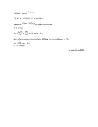Esto 0.80 y usamos
Si tenemos: no necesita ser contado
Zx de la tabla
No resulta compacto, entonces el valor 638 pulg-kips nominal basado en FLB.
b) En este caso :
La reducción es 0.00%
 