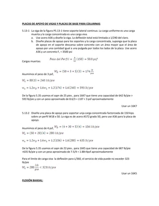 PLACAS DE APOYO DE VIGAS Y PLACAS DE BASE PARA COLUMNAS
5.13-1 La viga de la figura P5.13-1 tiene soporte lateral continuo. La carga uniforme es una carga
muerta y la carga concentrada es una carga viva.
a. Use acero A36 y diseñe la viga. La deflexión total está limitada a 1/240 del claro.
b. Diseñe placas de apoyo para los soportes y la carga concentrada, suponga que la placa
de apoyo en el soporte descansa sobre concreto con un área mayor que el área de
apoyo por una cantidad igual a una pulgada por todos los lados de la placa. Use acero
A36 y un concreto Fc = 3500 psi
Cargas muertas:
Asumimos el peso de 3 psf,
De la figura 5.35 usamos el sapn de 25 pies , para 16K7 que tiene una capacidad de 642 lb/pie >
593 lb/pie y con un peso aproximado de 8.6/3 = 2.87 < 3 psf aproximadamente
Usar un 16K7
5.13.2 Diseñe una placa de apoyo para soportar unja carga concentrada factorizada de 150 kips
sobre un perfil W18 x 50. La viga es de acero A572 grado 50, pero use A36 para la placa de
apoyo.
Asumimos el peso de 4 psf,
De la figura 5.35 usamos el sapn de 22 pies , para 16K5 que tiene una capacidad de 687 lb/pie
>635 lb/pie y con un peso aproximado de 7.5/4 = 1.88<4psf aproximadamente
Para el límite de carga viva la deflexión para L/360, el servicio de vida puede no exceder 323
lb/pie
Usar un 16K5
FLEXIÓN BIAXIAL:
 