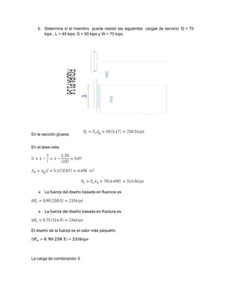 b. Determine si el miembro puede resistir las siguientes cargas de servicio: D = 75
kips , L = 40 kips, S = 50 kips y W = 70 kips.
En la sección gruesa
En el área neta
 La fuerza del diseño basada en fluencia es
 La fuerza del diseño basada en fractura es
El diseño de la fuerza es el valor más pequeño
La carga de combinación 3
 
