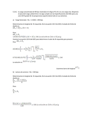 5.14.1 la carga concentrada de 40 kips mostrada en la figura P5.14.1 es una carga viva. Desprecie
el peso de la viga y determine si la viga cumple con las Especificaciones del AISC para una
cero A572 grado 50. Se proporciona soporte lateral sólo en sus extremos
a) Carga factorada = Ru = 1.5(50) = 240 kips
Determinamos la longitud de lb requerida. De la ecuación J10-2 de AISC el estado de límite de
diseño es:
Para:
Usamos la ecuación J10-4 del AISC para determinar el valor de lb requerido para prevenir.
Para
La solución es:
Usaremos barra de longitud
b) Lectura de servicio = Ra = 150 kips
Determinamos la longitud de lb requerida. De la ecuación J10-2 de AISC el estado de límite de
diseño es:
Para:
 