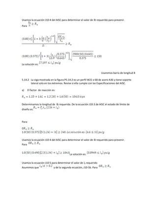 Usamos la ecuación J10-4 del AISC para determinar el valor de lb requerido para prevenir.
Para
La solución es:
Usaremos barra de longitud 8
5.14.2 La viga mostrada en la figura P5.14.2 es un perfil W21 x 68 de acero A36 y tiene soporte
lateral solo en los extremos. Revise si ella cumple con las Especificaciones del AISC.
a) El factor de reacción es:
Determinamos la longitud de lb requerida. De la ecuación J10-3 de AISC el estado de límite de
diseño es:
Para:
Usamos la ecuación J10-4 del AISC para determinar el valor de lb requerido para prevenir.
Para
La solución es:
Usamos la ecuación J10-5 para determinar el valor de lb requerido
Asumimos que y de la segunda ecuación, J10-5b. Para
 