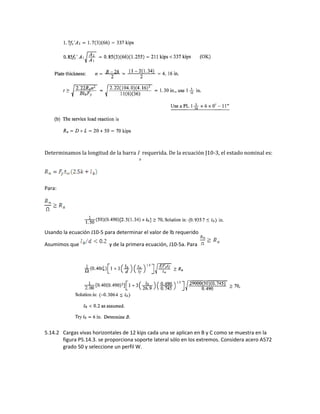 Determinamos la longitud de la barra l
b
requerida. De la ecuación J10-3, el estado nominal es:
Para:
Usando la ecuación J10-5 para determinar el valor de lb requerido
Asumimos que y de la primera ecuación, J10-5a. Para
5.14.2 Cargas vivas horizontales de 12 kips cada una se aplican en B y C como se muestra en la
figura P5.14.3. se proporciona soporte lateral sólo en los extremos. Considera acero A572
grado 50 y seleccione un perfil W.
 