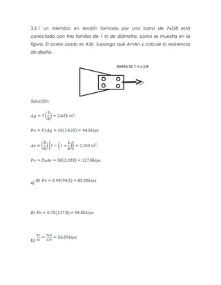 3.2.1 un miembro en tensión formado por una barra de 7x3/8 está
conectado con tres tornillos de 1 in de diámetro, como se muestra en la
figura. El acero usado es A36. Suponga que At=An y calcule la resistencia
de diseño.
Solución:
�)
b)
BARRA DE 7 ½ x 3/8
 