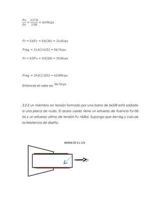 Entonces el valor es:
3.2.2 un miembro en tensión formado por una barra de 6x3/8 está soldado
a una placa de nudo. El acero usado tiene un esfuerzo de fluencia Fy=50
ksi y un esfuerzo ultimo de tensión Fu =65ksi. Suponga que Ae=Ag y calcule
la resistencia de diseño.
BARRA DE 6 x 1/4
 