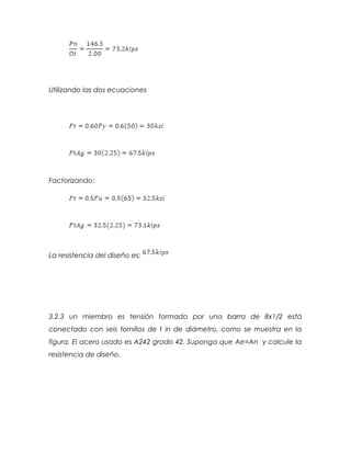 Utilizando las dos ecuaciones
Factorizando:
La resistencia del diseño es:
3.2.3 un miembro es tensión formado por una barra de 8x1/2 está
conectado con seis tornillos de t in de diámetro, como se muestra en la
figura. El acero usado es A242 grado 42. Suponga que Ae=An y calcule la
resistencia de diseño.
 