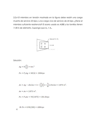3.2.4 El miembro en tensión mostrado en la figura debe resistir una carga
muerta de servicio 25 kips y una carga viva de servicio de 45 kips. ¿Tiene el
miembro suficiente resistencia? El acero usado es A588 y los tornillos tienen
11/8 in de diámetro. Suponga que Ae = An.
Solución:
c)
 
