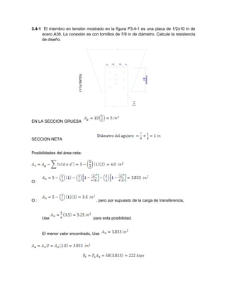 3.4-1 El miembro en tensión mostrado en la figura P3.4-1 es una placa de 1/2x10 in de
acero A36. La conexión es con tornillos de 7/8 in de diámetro. Calcule la resistencia
de diseño.
EN LA SECCION GRUESA
SECCION NETA
Posibilidades del área neta:
O:
O : , pero por supuesto de la carga de transferencia,
Use para esta posibilidad.
El menor valor encontrado, Use
 