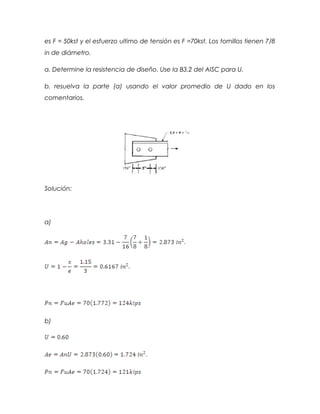 es F = 50kst y el esfuerzo ultimo de tensión es F =70kst. Los tornillos tienen 7/8
in de diámetro.
a. Determine la resistencia de diseño. Use la B3.2 del AISC para U.
b. resuelva la parte (a) usando el valor promedio de U dado en los
comentarios.
Solución:
a)
b)
 