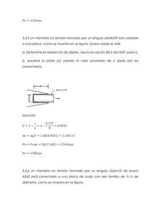 3.3.3 un miembro en tensión formado por un ángulo L4x3x3/8 esta soldado
a una placa, como se muestra en la figura. Acero usado es A36.
a. Determine la resistencia de diseño. Use la ecuación B3.2 del AISC para U.
b. resuelva la parte (a) usando el valor promedio de U dado por los
comentarios.
Solución:
3.3.4 un miembro en tensión formado por un ángulo L5x5x1/2 de acero
A242 está conectado a una placa de nudo con seis tornillos de ¾ in de
diámetro, como se muestra en la figura.
 