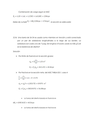 Combinación de carga según el AISC
Debe de cumplir , la sección es adecuada
3.3-6 Una barra de 5x1/4 es usada como miembro en tención y está conectada
por un par de soldaduras longitudinales a lo largo de sus bordes. La
soldadura son cada una de 7 pulg. De longitud. El acero usado es A36 ¿Cuál
es la resistencia de diseño?
Solución
 Por límite de fluencia en la sección gruesa
 Por fractura en la sección neta, del AISC TABLA D3.1, caso 4
• La fuerza del diseño basada en fluencia es
• La fuerza del diseño basada en fractura es
 