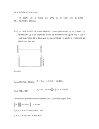 El diseño de la fuerza por LRFD es el valor más pequeño
3.3-7 Un perfil W12x35 de acero A36 está conectado a través de sus patines con
tornillos de 7/8 in de diámetro. como se muestra en la Figura P3.3-7. Use el
valor promedio de U dado por los comentarios y calcule la resistencia de
diseño por tención
Solución
EN LA SECCION GRUESA
EN EL AREA NETA
La conexión es hasta el final las bridas con cuatro pernos por línea
 