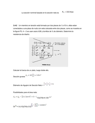 La sección nominal basada en la sección neta es
3.4-2 Un miembro en tensión está formado por dos places de ½ x10 in, ellas estan
conectadas a una placa de nudo con esta colocada entre dos placas, como se muestra en
la figura P3, 4 – 2 se usan acero A36 y tornillos de ¾ de diámetro. Determine la
resistencia de diseño.
Calcular la fuerza de un plato, luego doble ello.
Sección gruesa
Diámetro de Agujero de Sección Neto =
Posibilidades para el área neta:
1/2)(7/8)=4.125
Or = 5-(1/2)(7/8)-(1/2)
 