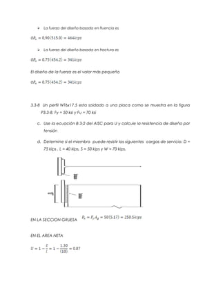  La fuerza del diseño basada en fluencia es
 La fuerza del diseño basada en fractura es
El diseño de la fuerza es el valor más pequeño
3.3-8 Un perfil WT6x17.5 esta soldado a una placa como se muestra en la figura
P3.3-8. Fy = 50 ksi y Fu = 70 ksi
c. Use la ecuación B 3-2 del AISC para U y calcule la resistencia de diseño por
tensión
d. Determine si el miembro puede resistir las siguientes cargas de servicio: D =
75 kips , L = 40 kips, S = 50 kips y W = 70 kips.
EN LA SECCION GRUESA
EN EL AREA NETA
 