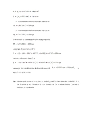  La fuerza del diseño basada en fluencia es
 La fuerza del diseño basada en fractura es
El diseño de la fuerza es el valor más pequeño
La carga de combinación 3
La carga de combinación 4
La carga de combinación 4 debe de cumplir , la
sección es adecuada
3.4-1 El miembro en tensión mostrado en la figura P3.4-1 es una placa de 1/2x10 in
de acero A36. La conexión es con tornillos de 7/8 in de diámetro. Calcule la
resistencia de diseño.
 