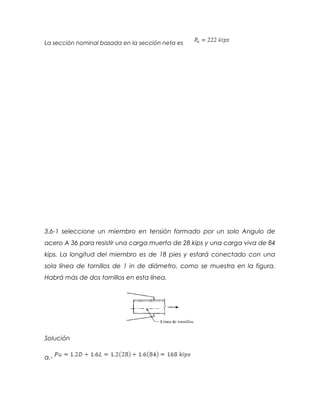 La sección nominal basada en la sección neta es
3.6-1 seleccione un miembro en tensión formado por un solo Angulo de
acero A 36 para resistir una carga muerta de 28 kips y una carga viva de 84
kips. La longitud del miembro es de 18 pies y estará conectado con una
sola línea de tornillos de 1 in de diámetro, como se muestra en la figura.
Habrá más de dos tornillos en esta línea.
Solución
a.-
 
