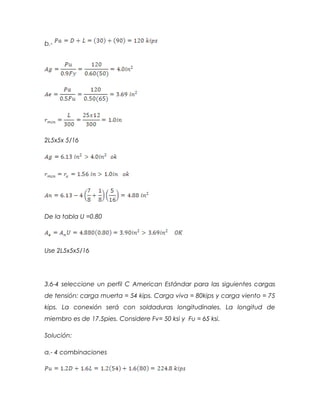 b.-
2L5x5x 5/16
De la tabla U =0.80
Use 2L5x5x5/16
3.6-4 seleccione un perfil C American Estándar para las siguientes cargas
de tensión: carga muerta = 54 kips. Carga viva = 80kips y carga viento = 75
kips. La conexión será con soldaduras longitudinales. La longitud de
miembro es de 17.5pies. Considere Fv= 50 ksi y Fu = 65 ksi.
Solución:
a.- 4 combinaciones
 