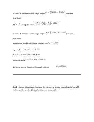 A causa de transferencia de carga, empleo para esta
posibilidad.
Or (1/2)(7/8)- (1/2)
A causa de transferencia de carga, empleo para esta
posibilidad.
Los mandos de valor de smaliet, Empleo, Use
Para dos platos,
La fuerza nominal basada en la sección neta es
3.4-3 Calcule la resistencia de diseño del miembro de tensión mostrado en la figura P3
4-3 los tornillos son de ½ in de diámetro y el acero es A36
 