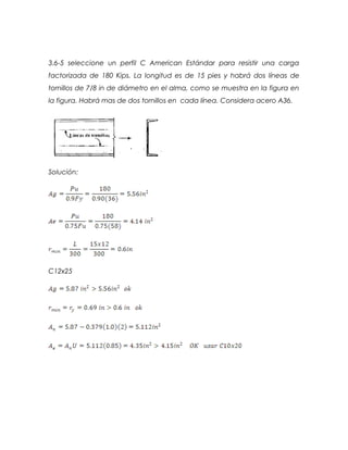 3.6-5 seleccione un perfil C American Estándar para resistir una carga
factorizada de 180 Kips. La longitud es de 15 pies y habrá dos líneas de
tornillos de 7/8 in de diámetro en el alma, como se muestra en la figura en
la figura. Habrá mas de dos tornillos en cada línea. Considera acero A36.
Solución:
C12x25
 