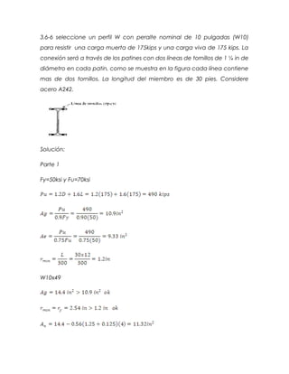3.6-6 seleccione un perfil W con peralte nominal de 10 pulgadas (W10)
para resistir una carga muerta de 175kips y una carga viva de 175 kips. La
conexión será a través de los patines con dos líneas de tornillos de 1 ¼ in de
diámetro en cada patin, como se muestra en la figura cada línea contiene
mas de dos tornillos. La longitud del miembro es de 30 pies. Considere
acero A242.
Solución:
Parte 1
Fy=50ksi y Fu=70ksi
W10x49
 