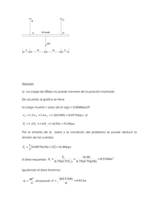 Solucion
a.- La carga de 20kips no puede moverse de la posición mostrada
De acuerdo al grafico se tiene
la carga muerta = peso de la viga = 0.0048kips/ft
ftkipswww LDu /0576.0)048.0(2.16.12.1 ==+=
kipsPPP LDu 0.32)20(6.16.12.1 ==+=
Por la simetría de la barra y la condición del problema se puede deducir la
tensión de las cuerdas:
[ ] kipsTu 86.1632)30(00576.0
2
1
=+=
El área requerida
2
5168.0
)58)(75.0(75.0
86.16
)75.0(75.0
in
F
T
A
u
u
b ===
Igualando el área tenemos:
despejando
d
Ab ,
4
2
π
= ind 811.0
)5168.0(4
==
π
 