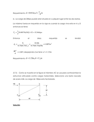 Requerimiento indind
8
7,811.0 ==
b.- La carga de 20kips puede estar situada en cualquier lugar entre las dos barras.
La máxima fuerza en requerido en la viga es cuando la carga viva esta en A y D
entonces se tiene:
[ ] kipsTu 86.3232)30(00576.0
2
1
=+=
Entonce el área requerida se tendrá:
2
007.1
)58)(75.0(75.0
86.32
)75.0(75.0
in
F
T
A
u
u
b ===
,007.1
4
2
=
dπ
despejando d se tiene ind 13.1=
Requerimiento indind 4
11,13.1 ==
3.7.3.- Como se muestra en la figura el miembro AC se usa para contraventear la
estructura articulada contra cargas horizontales. Seleccione una barra roscada
de acero A36. La carga de 10kips esta factorizada.
Solución
 