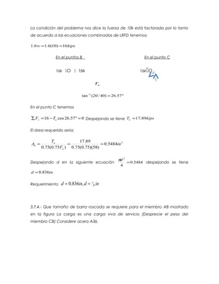 La condición del problema nos dice la fuerza de 10k está factorada por lo tanto
de acuerdo a las ecuaciones combinadas de LRFD tenemos:
kipsw 16)10(6.16.1 ==
En el puntos B En el punto C
16k O  16k 16kO
uT
°=−
57.26)40/20(tan 1
En el punto C tenemos
057.26cos16 =°−=∑ ux TF Despejando se tiene kipsTu 89.17=
El área requerido seria:
2
5484.0
)58)(75.0(75.0
89.17
)75.0(75.0
in
F
T
A
u
u
b ===
Despejando d en la siguiente ecuación 5484.0
4
2
=
dπ
despejando se tiene
ind 836.0=
Requerimiento indind 8
7,836.0 ==
3.7.4.- Que tamaño de barra roscada se requiere para el miembro AB mostrado
en la figura La carga es una carga viva de servicio (Desprecie el peso del
miembro CB) Considere acero A36.
 
