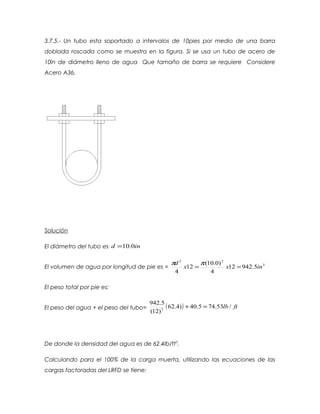 3.7.5.- Un tubo esta soportado a intervalos de 10pies por medio de una barra
doblada roscada como se muestra en la figura. Si se usa un tubo de acero de
10in de diámetro lleno de agua Que tamaño de barra se requiere Considere
Acero A36.
Solución
El diámetro del tubo es ind 0.10=
El volumen de agua por longitud de pie es = 3
22
5.94212
4
)0.10(
12
4
inxx
d
==
ππ
El peso total por pie es:
El peso del agua + el peso del tubo= ( ) ftlb /53.745.40)4.62
)12(
5.942
3
=+
De donde la densidad del agua es de 62.4lb/ft3
.
Calculando para el 100% de la carga muerta, utilizando las ecuaciones de las
cargas factoradas del LRFD se tiene:
 