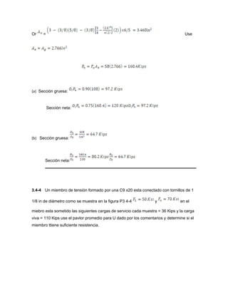 Or = Use
(a) Sección gruesa:
Sección neta:
(b) Sección gruesa:
Sección neta:
3.4-4 Un miembro de tensión formado por una C9 x20 esta conectado con tornillos de 1
1/8 in de diámetro como se muestra en la figura P3 4-4 y en el
miebro esta sometido las siguientes cargas de servicio cada muestra = 36 Kips y la carga
viva = 110 Kips use el pavlor promedio para U dado por los comentarios y determine si el
miembro ttiene suficiente resistencia.
 