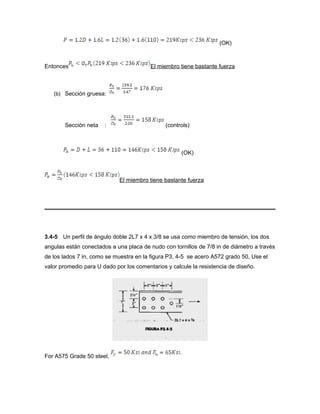 (OK)
Entonces El miembro tiene bastante fuerza
(b) Sección gruesa:
Sección neta : (controls)
(OK)
El miembro tiene bastante fuerza
3.4-5 Un perfil de ángulo doble 2L7 x 4 x 3/8 se usa como miembro de tensión, los dos
angulas están conectados a una placa de nudo con tornillos de 7/8 in de diámetro a través
de los lados 7 in, como se muestra en la figura P3, 4-5 se acero A572 grado 50, Use el
valor promedio para U dado por los comentarios y calcule la resistencia de diseño.
For A575 Grade 50 steel,
 
