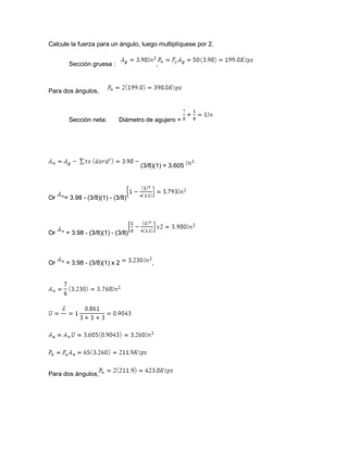 Calcule la fuerza para un ángulo, luego multiplíquese por 2.
Sección gruesa : ,
Para dos ángulos,
Sección neta: Diámetro de agujero =
(3/8)(1) = 3.605
Or = 3.98 - (3/8)(1) - (3/8)
Or = 3.98 - (3/8)(1) - (3/8)
Or = 3.98 - (3/8)(1) x 2 ,
Para dos ángulos,
 