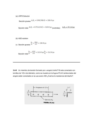 (a) LRFD Solucion
Sección gruesa:
Sección neta: (controles)
(b) ASD solution
(c) Sección gruesa:
Sección neta:
3.4-6 Un miembro de tensión formado por u angulo L4x4x7/16 esta conectado con
tornillos de 1/8 in de diámetro, como se muestra en la fugura P3,4-5 ambos lados del
angulo están conectados si se usa acero A36 ¿Cuál es la resistencia del diseño?
 
