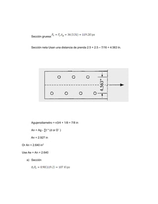 Sección gruesa:
Sección neta Usan una distancia de prenda 2.5 + 2.5 – 7/16 = 4.563 ln.
Agujerodiametro = n3/4 + 1/8 = 7/8 in
An = Ag - ∑t * (d or D¨ )
An = 2.927 in
Or An = 2.640 in2
Use Ae = An = 2.640
a) Sección
 