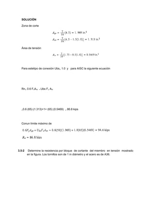SOLUCIÓN
Zona de corte
Área de tensión
Para estetipo de conexión Ubs₌ 1.0 y para AISC la siguiente ecuación
Rn₌ 0.6 FnAnv + Ubs Fu Ant
₌0.6 (65) (1.313)+1+ (65) (0.5469) ₌ 86.8 kips
Conun límite máximo de
3.5-2 Determine la resistencia por bloque de cortante del miembro en tensión mostrado
en la figura. Los tornillos son de 1 in diámetro y el acero es de A36.
 
