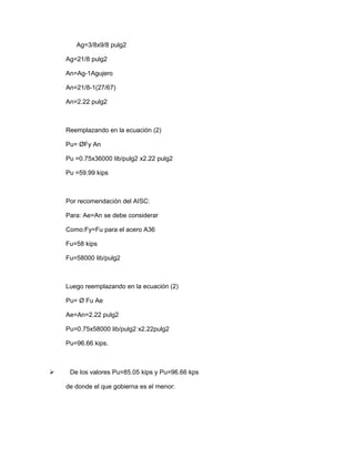 Ag=3/8x9/8 pulg2
Ag=21/8 pulg2
An=Ag-1Agujero
An=21/8-1(27/67)
An=2.22 pulg2
Reemplazando en la ecuación (2)
Pu= ØFy An
Pu =0.75x36000 lib/pulg2 x2.22 pulg2
Pu =59.99 kips
Por recomendación del AISC:
Para: Ae=An se debe considerar
Como:Fy=Fu para el acero A36
Fu=58 kips
Fu=58000 lib/pulg2
Luego reemplazando en la ecuación (2)
Pu= Ø Fu Ae
Ae=An=2.22 pulg2
Pu=0.75x58000 lib/pulg2 x2.22pulg2
Pu=96.66 kips.
 De los valores Pu=85.05 kips y Pu=96.66 kps
de donde el que gobierna es el menor:
 