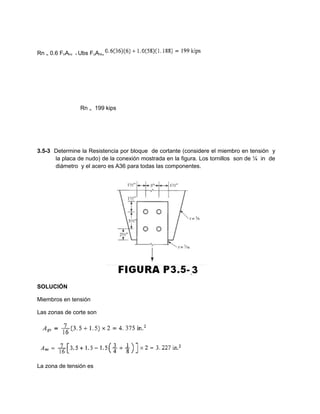 Rn ₌ 0.6 FnAnv + Ubs FuAnt₌
Rn ₌ 199 kips
3.5-3 Determine la Resistencia por bloque de cortante (considere el miembro en tensión y
la placa de nudo) de la conexión mostrada en la figura. Los tornillos son de ¼ in de
diámetro y el acero es A36 para todas las componentes.
SOLUCIÓN
Miembros en tensión
Las zonas de corte son
La zona de tensión es
 